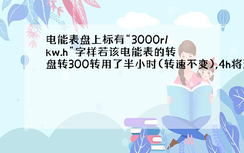 电能表盘上标有“3000r/kw.h”字样若该电能表的转盘转300转用了半小时(转速不变),4h将消耗电能多少Kw·h