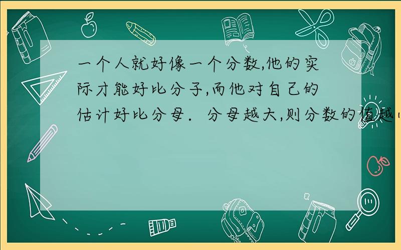 一个人就好像一个分数,他的实际才能好比分子,而他对自己的估计好比分母．分母越大,则分数的值越小.对这句话的理解