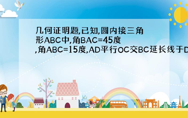 几何证明题,已知,圆内接三角形ABC中,角BAC=45度,角ABC=15度,AD平行OC交BC延长线于D,OC交AB于E