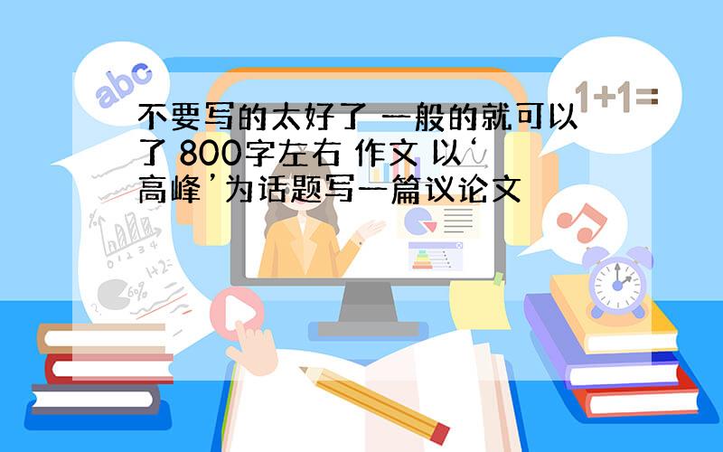 不要写的太好了 一般的就可以了 800字左右 作文 以‘高峰’为话题写一篇议论文