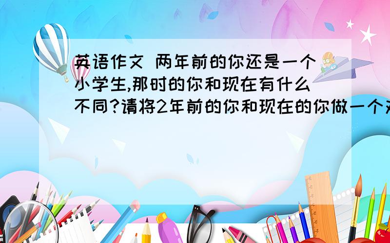 英语作文 两年前的你还是一个小学生,那时的你和现在有什么不同?请将2年前的你和现在的你做一个对比.