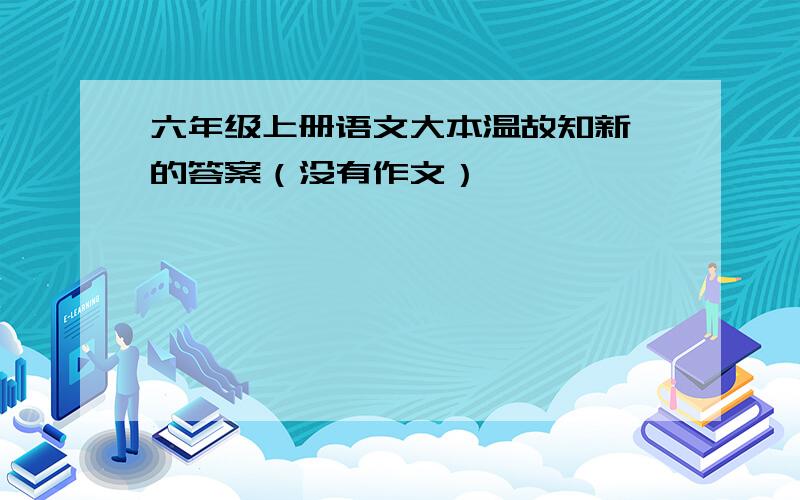 六年级上册语文大本温故知新一的答案（没有作文）