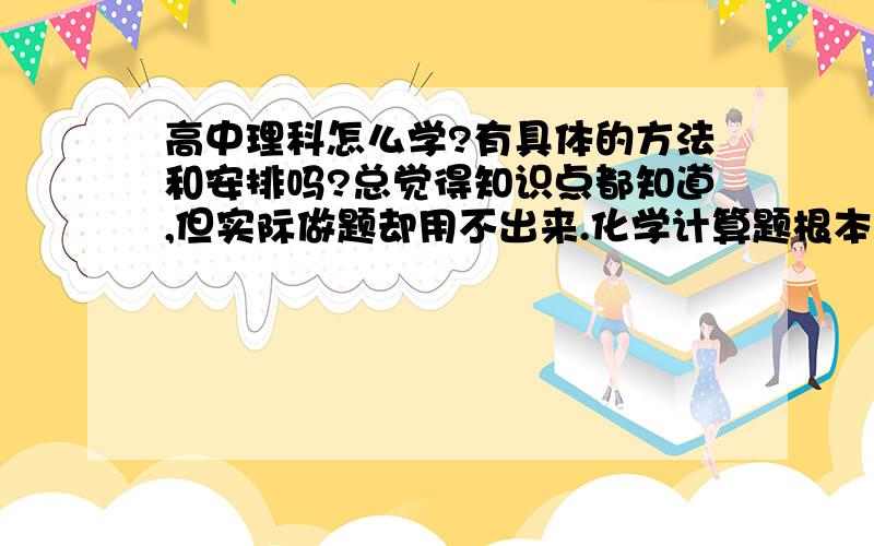 高中理科怎么学?有具体的方法和安排吗?总觉得知识点都知道,但实际做题却用不出来.化学计算题根本就...