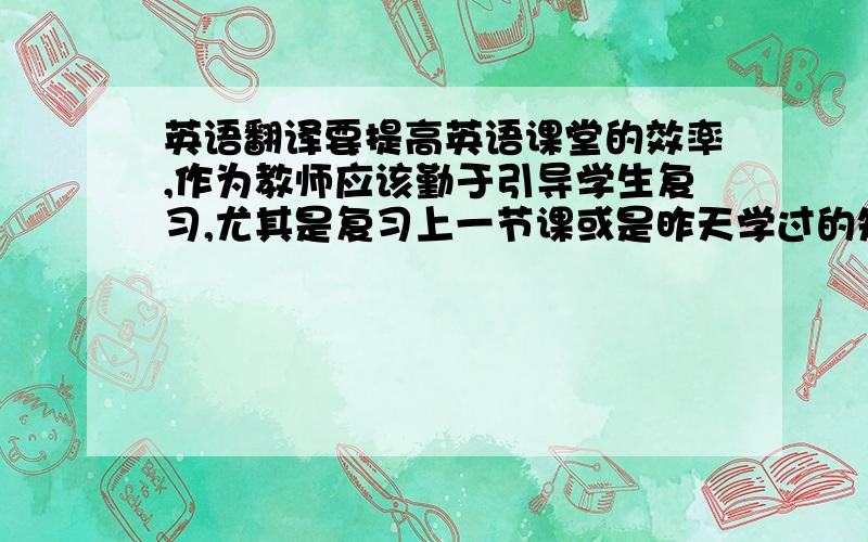 英语翻译要提高英语课堂的效率,作为教师应该勤于引导学生复习,尤其是复习上一节课或是昨天学过的知识点或单词.如,在学习新课