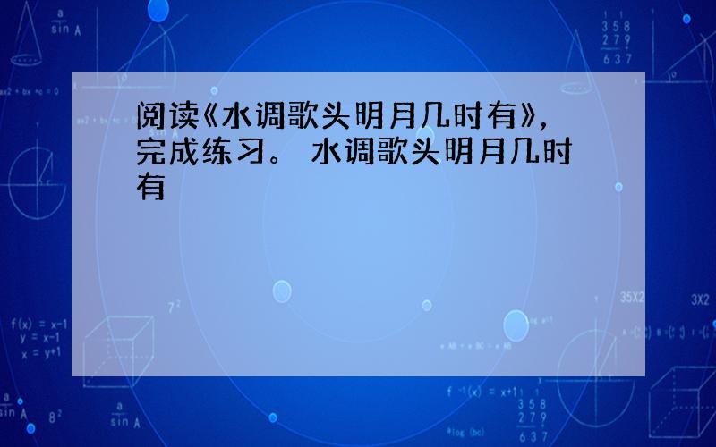 阅读《水调歌头明月几时有》，完成练习。 水调歌头明月几时有