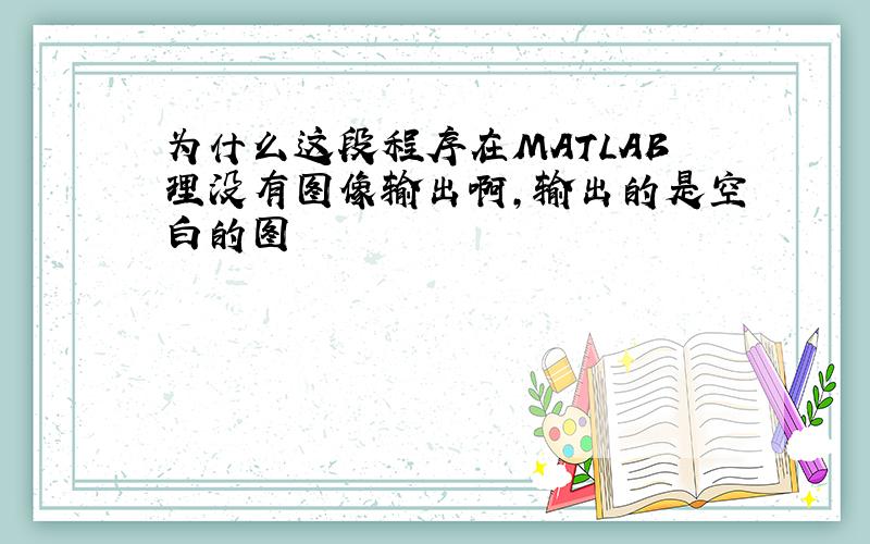 为什么这段程序在MATLAB理没有图像输出啊,输出的是空白的图