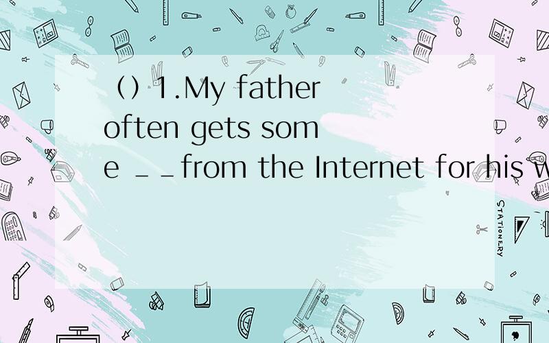 （）1.My father often gets some ＿＿from the Internet for his wo