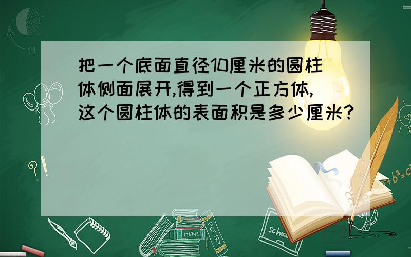 把一个底面直径10厘米的圆柱体侧面展开,得到一个正方体,这个圆柱体的表面积是多少厘米?