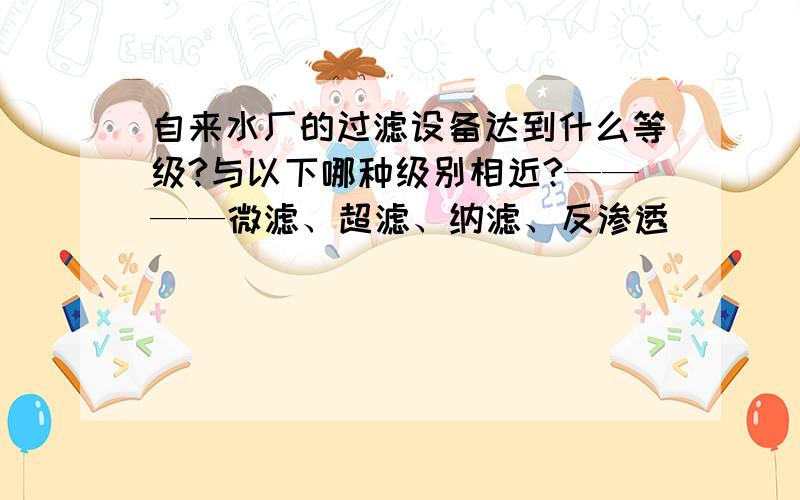 自来水厂的过滤设备达到什么等级?与以下哪种级别相近?————微滤、超滤、纳滤、反渗透