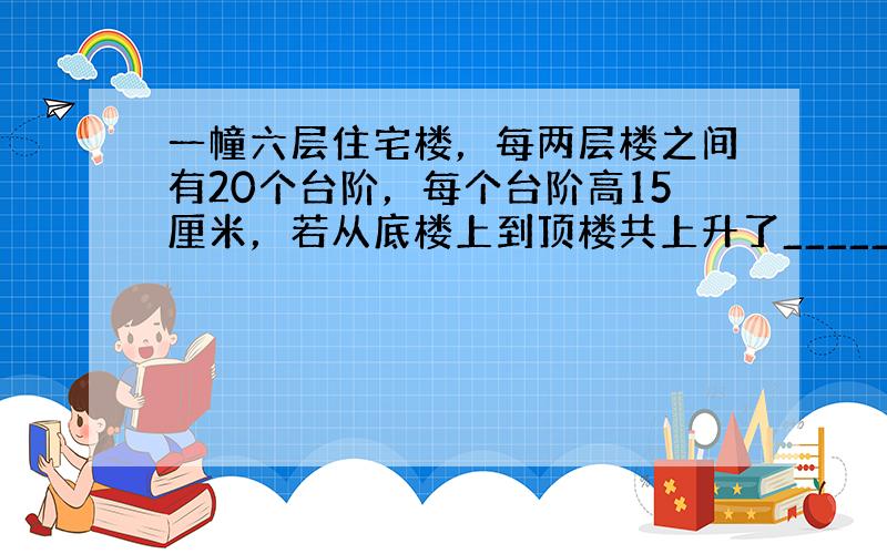 一幢六层住宅楼，每两层楼之间有20个台阶，每个台阶高15厘米，若从底楼上到顶楼共上升了______米．