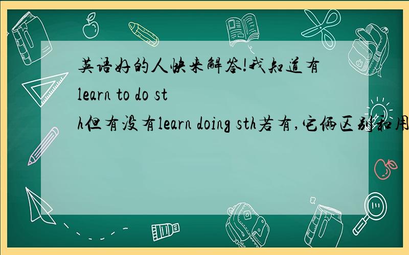 英语好的人快来解答!我知道有learn to do sth但有没有learn doing sth若有,它俩区别和用法?