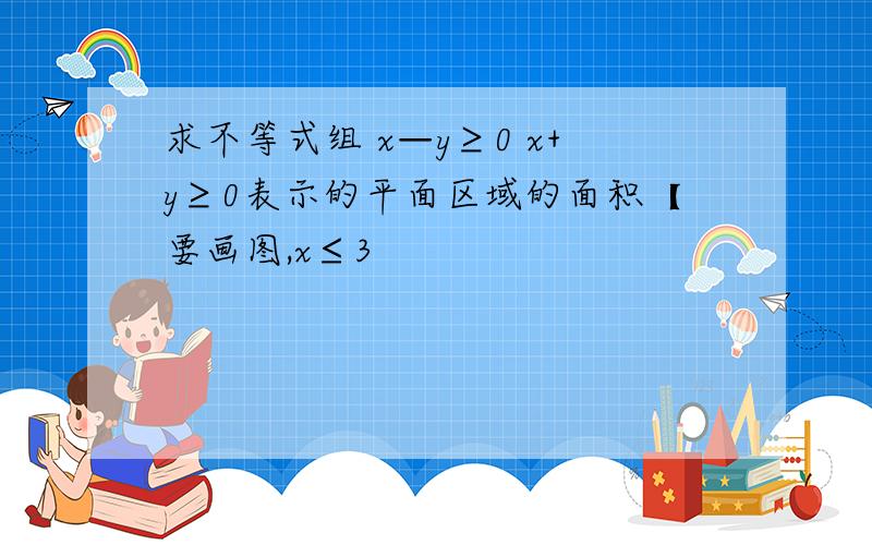 求不等式组 x—y≥0 x+y≥0表示的平面区域的面积【要画图,x≤3