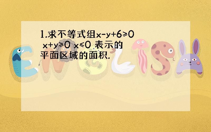 1.求不等式组x-y+6≥0 x+y≥0 x≤0 表示的平面区域的面积.