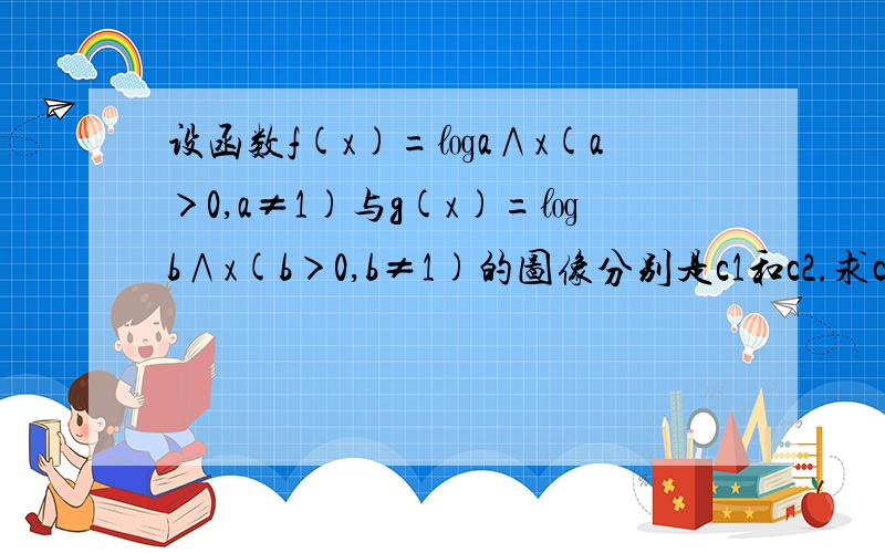 设函数f(x)=㏒a∧x(a＞0,a≠1)与g(x)=㏒b∧x(b＞0,b≠1)的图像分别是c1和c2.求c1 c2关于