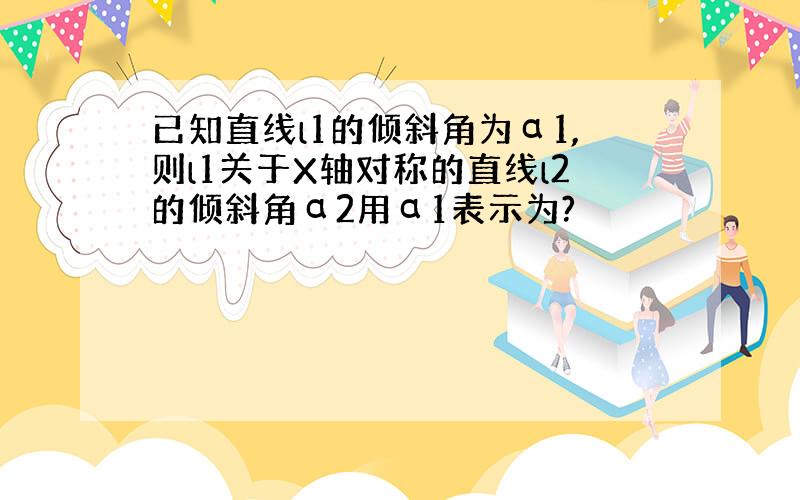 已知直线l1的倾斜角为α1,则l1关于X轴对称的直线l2的倾斜角α2用α1表示为?