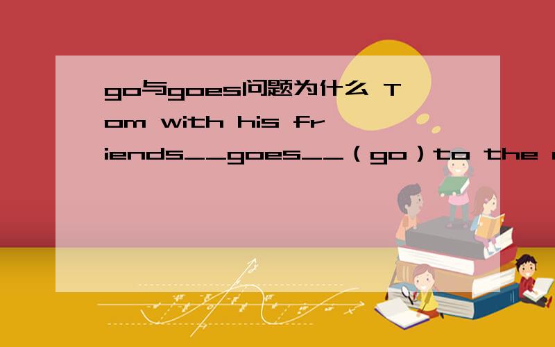 go与goes问题为什么 Tom with his friends__goes__（go）to the movie.用g