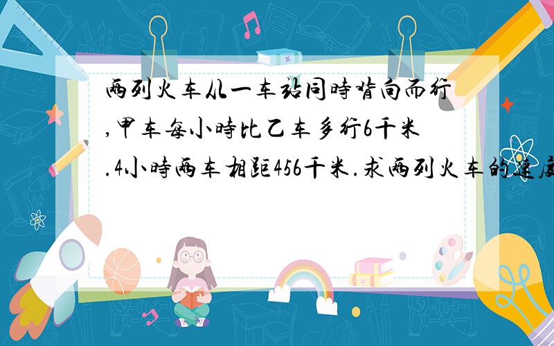 两列火车从一车站同时背向而行,甲车每小时比乙车多行6千米.4小时两车相距456千米.求两列火车的速度是多少?