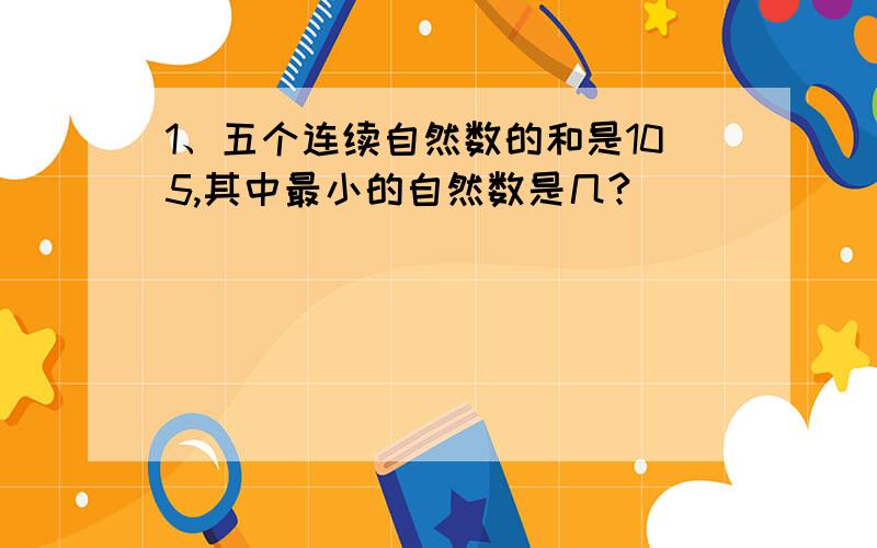 1、五个连续自然数的和是105,其中最小的自然数是几?