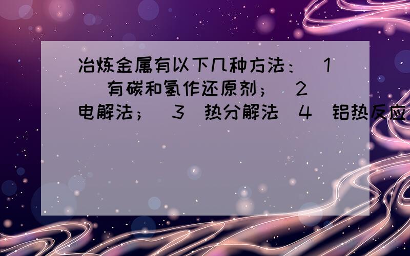 冶炼金属有以下几种方法：(1) 有碳和氢作还原剂；(2)电解法；(3)热分解法(4)铝热反应 .(1)方法……