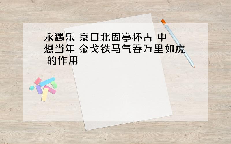 永遇乐 京口北固亭怀古 中 想当年 金戈铁马气吞万里如虎 的作用