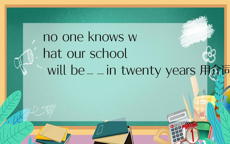 no one knows what our school will be__in twenty years 用介词填空