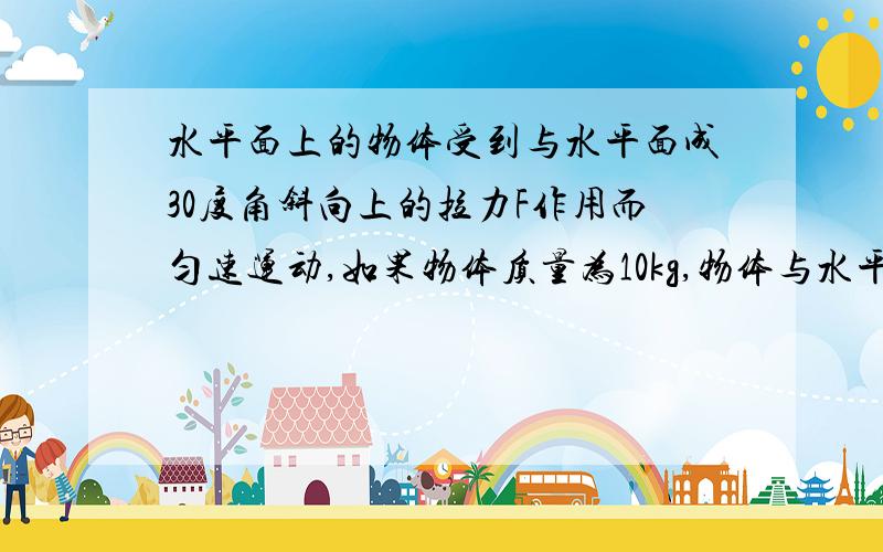 水平面上的物体受到与水平面成30度角斜向上的拉力F作用而匀速运动,如果物体质量为10kg,物体与水平面的动摩擦因数为0.