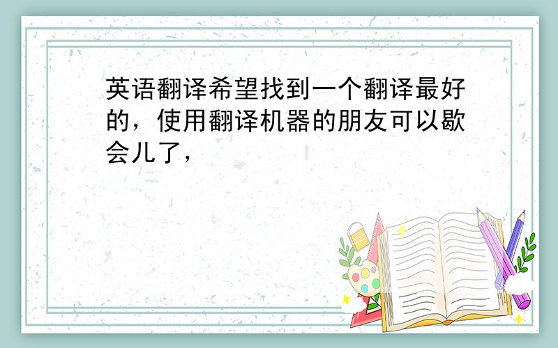 英语翻译希望找到一个翻译最好的，使用翻译机器的朋友可以歇会儿了，