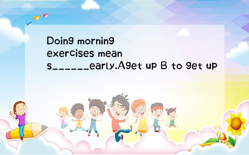 Doing morning exercises means______early.Aget up B to get up