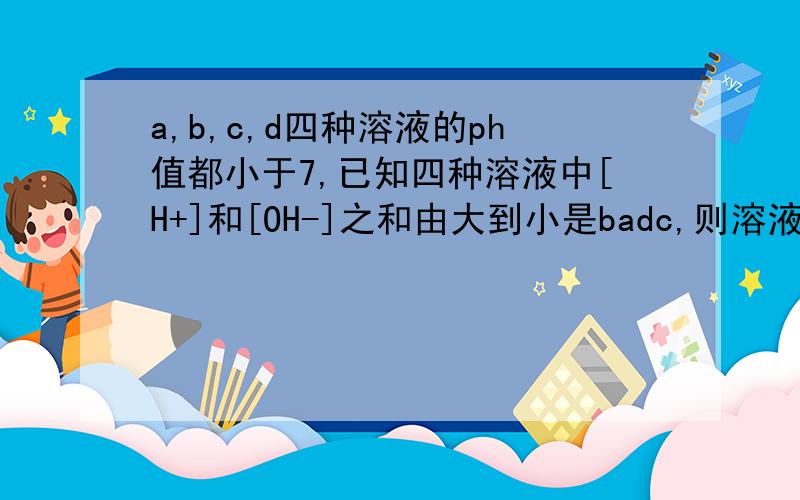 a,b,c,d四种溶液的ph值都小于7,已知四种溶液中[H+]和[OH-]之和由大到小是badc,则溶液ph值由大到小是