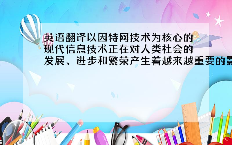 英语翻译以因特网技术为核心的现代信息技术正在对人类社会的发展、进步和繁荣产生着越来越重要的影响.国际互联网的诞生,使信息