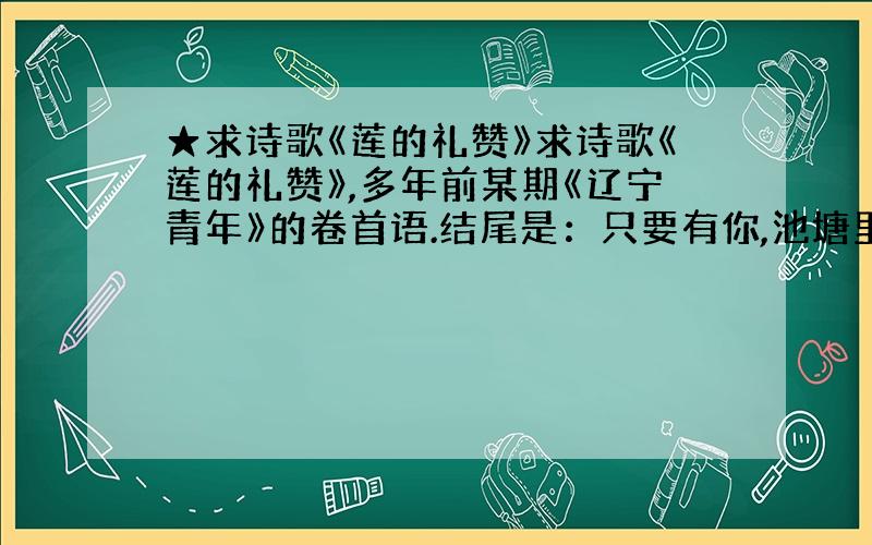 ★求诗歌《莲的礼赞》求诗歌《莲的礼赞》,多年前某期《辽宁青年》的卷首语.结尾是：只要有你,池塘里的绿色就不会改变.不要献