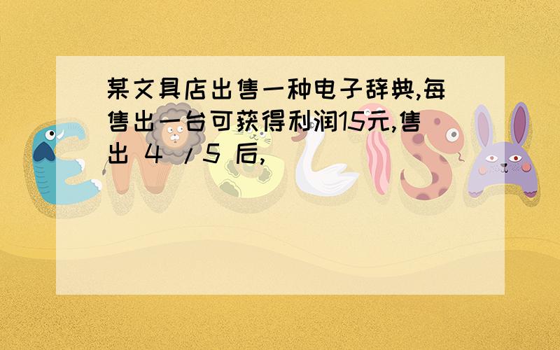 某文具店出售一种电子辞典,每售出一台可获得利润15元,售出 4 /5 后,