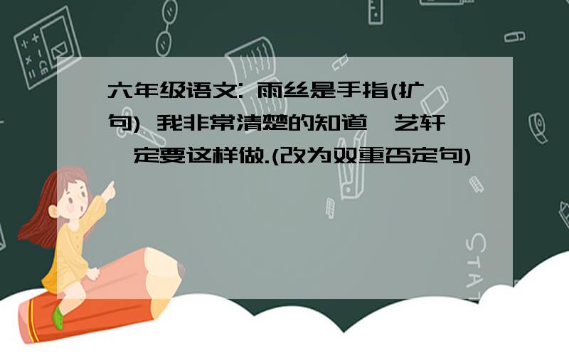 六年级语文: 雨丝是手指(扩句) 我非常清楚的知道,艺轩一定要这样做.(改为双重否定句)