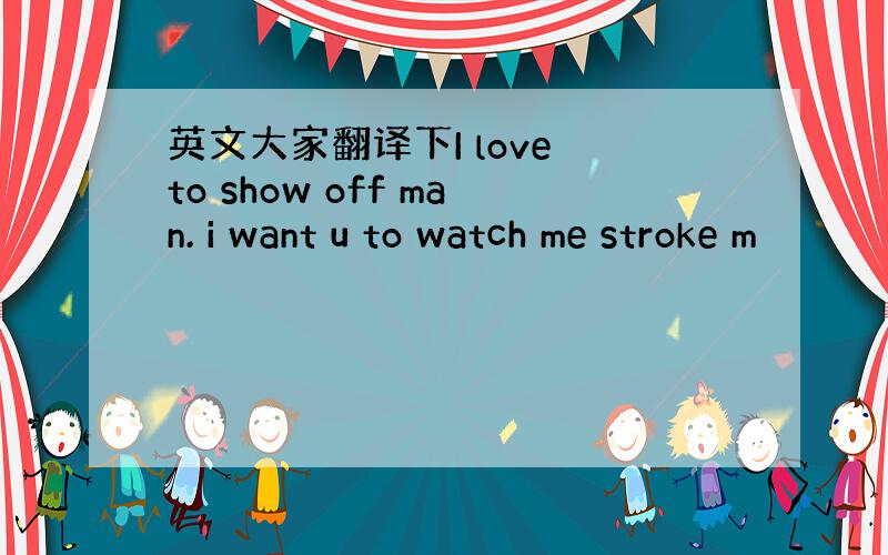 英文大家翻译下I love to show off man. i want u to watch me stroke m