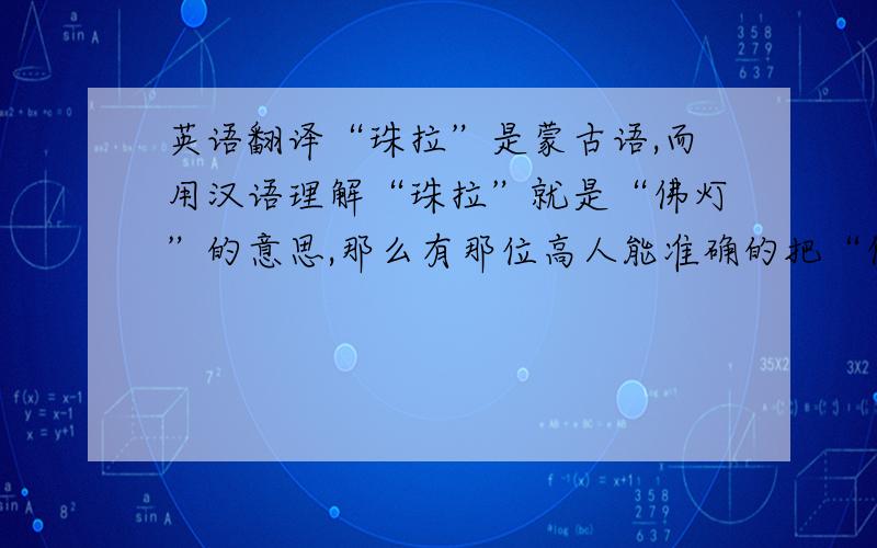 英语翻译“珠拉”是蒙古语,而用汉语理解“珠拉”就是“佛灯”的意思,那么有那位高人能准确的把“佛灯”或者“珠拉”翻译成英文