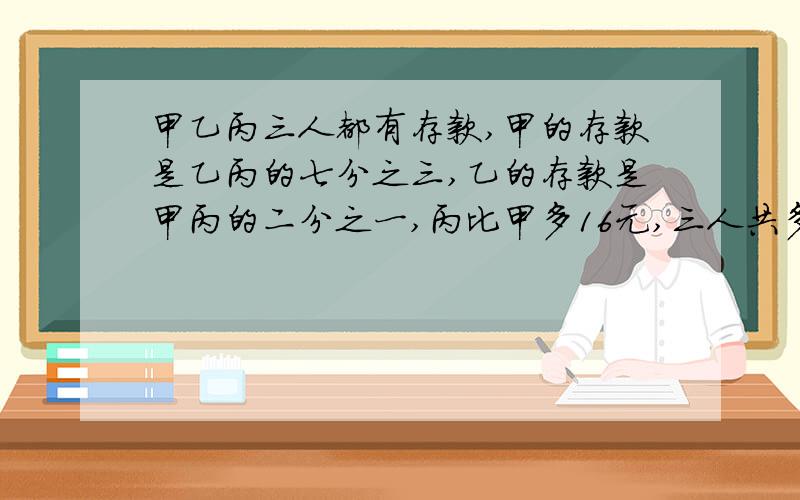 甲乙丙三人都有存款,甲的存款是乙丙的七分之三,乙的存款是甲丙的二分之一,丙比甲多16元,三人共多少钱?