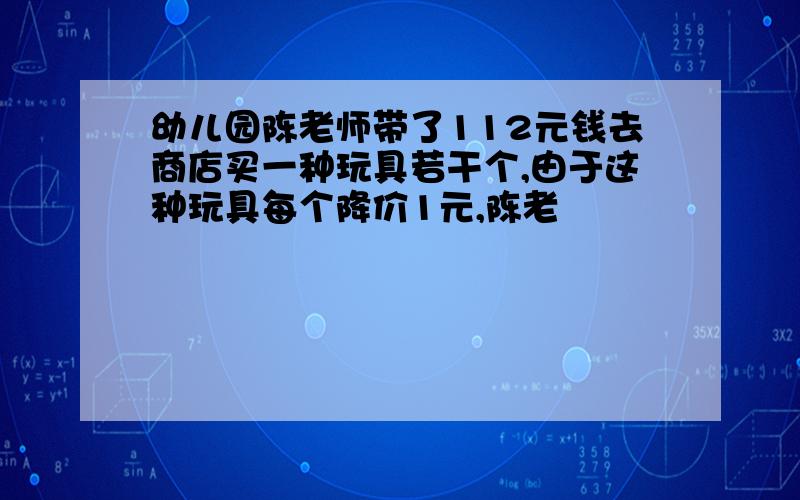 幼儿园陈老师带了112元钱去商店买一种玩具若干个,由于这种玩具每个降价1元,陈老