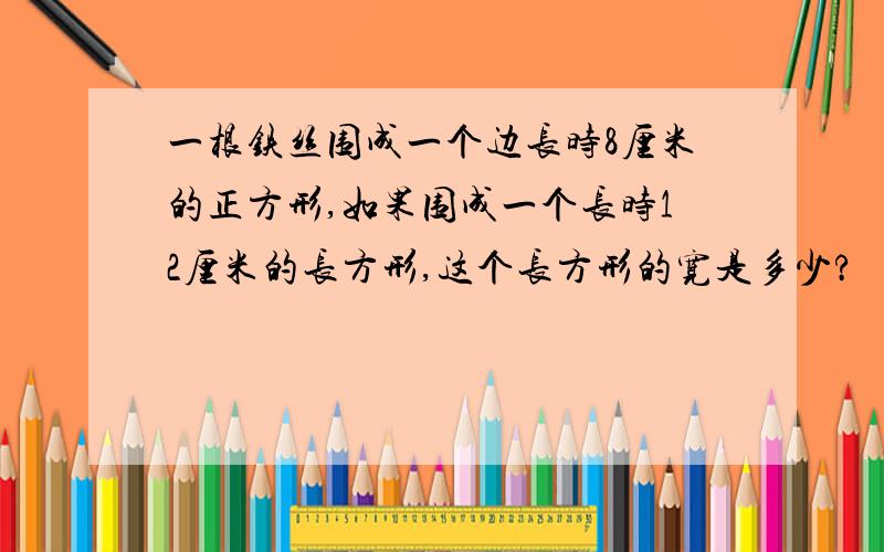 一根铁丝围成一个边长时8厘米的正方形,如果围成一个长时12厘米的长方形,这个长方形的宽是多少?