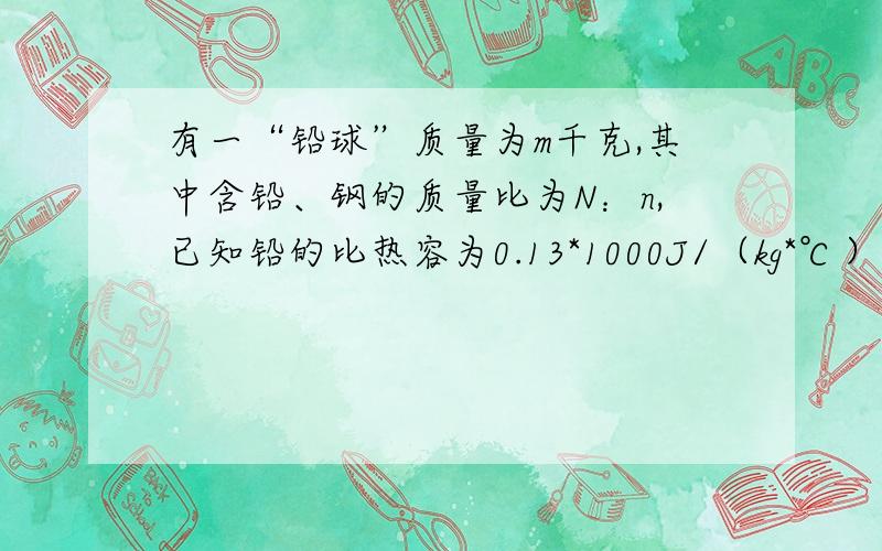 有一“铅球”质量为m千克,其中含铅、钢的质量比为N：n,已知铅的比热容为0.13*1000J/（kg*℃）,钢的比热容为