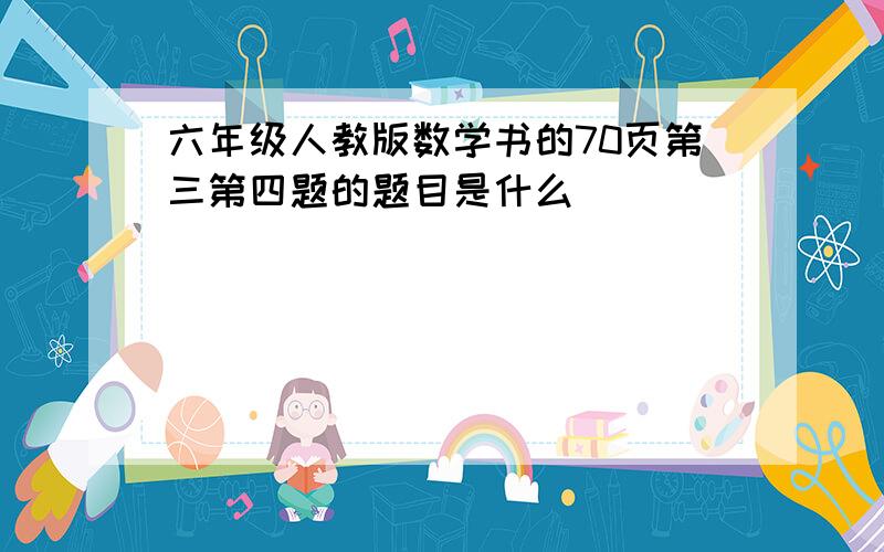 六年级人教版数学书的70页第三第四题的题目是什么