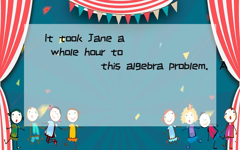 It took Jane a whole hour to ____ this algebra problem.(A) w