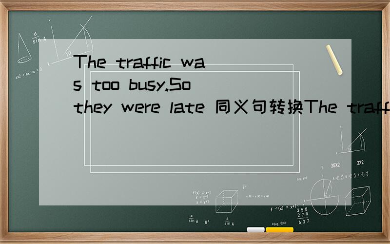 The traffic was too busy.So they were late 同义句转换The traffic