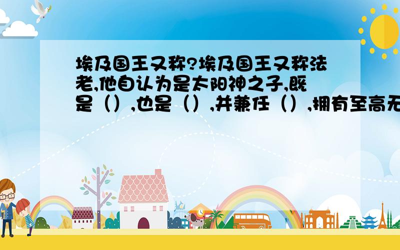 埃及国王又称?埃及国王又称法老,他自认为是太阳神之子,既是（）,也是（）,并兼任（）,拥有至高无上的权威.法老为自己修建