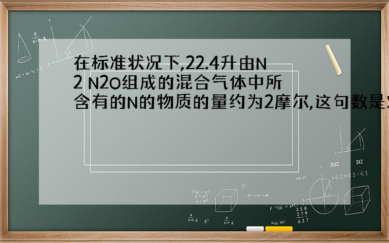 在标准状况下,22.4升由N2 N2O组成的混合气体中所含有的N的物质的量约为2摩尔,这句数是对的,但为什么对