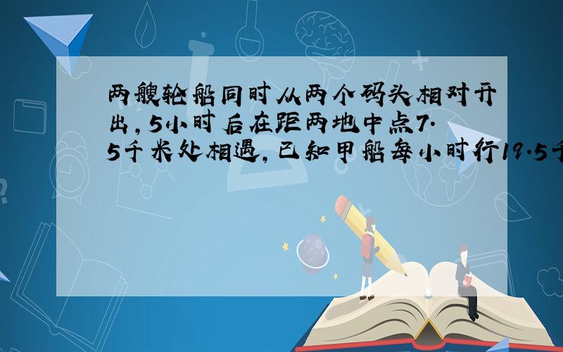 两艘轮船同时从两个码头相对开出,5小时后在距两地中点7.5千米处相遇,已知甲船每小时行19.5千米,乙船平