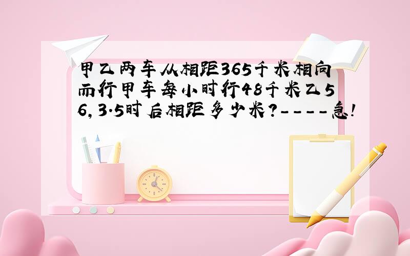 甲乙两车从相距365千米相向而行甲车每小时行48千米乙56,3.5时后相距多少米?----急!