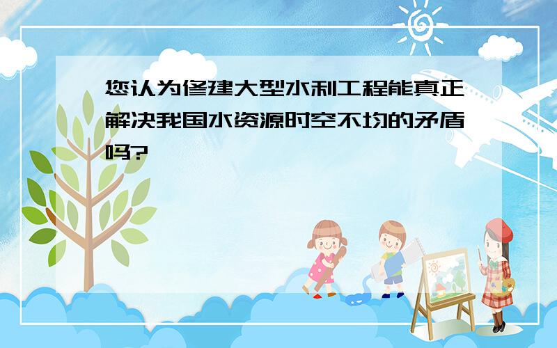 您认为修建大型水利工程能真正解决我国水资源时空不均的矛盾吗?