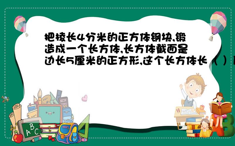 把棱长4分米的正方体钢块,锻造成一个长方体,长方体截面是边长5厘米的正方形,这个长方体长（ ）厘米