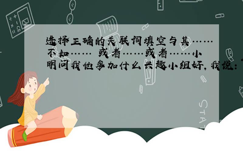 选择正确的关联词填空与其……不如…… 或者……或者……小明问我他参加什么兴趣小组好,我说：“你（）参加美术小组,（）参加