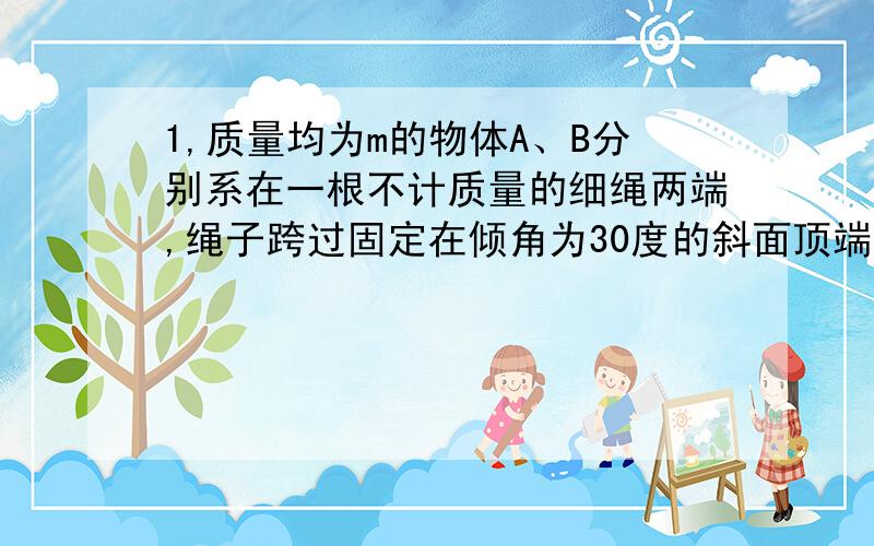 1,质量均为m的物体A、B分别系在一根不计质量的细绳两端,绳子跨过固定在倾角为30度的斜面顶端的定滑轮上,斜面固定在水平